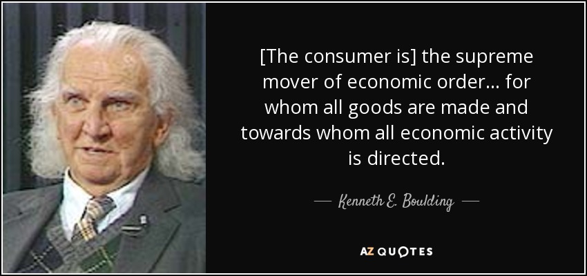 [The consumer is] the supreme mover of economic order... for whom all goods are made and towards whom all economic activity is directed. - Kenneth E. Boulding