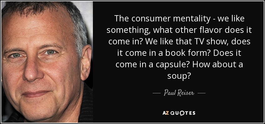The consumer mentality - we like something, what other flavor does it come in? We like that TV show, does it come in a book form? Does it come in a capsule? How about a soup? - Paul Reiser