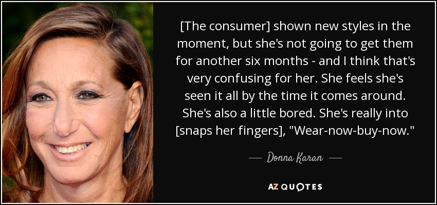 [The consumer] shown new styles in the moment, but she's not going to get them for another six months - and I think that's very confusing for her. She feels she's seen it all by the time it comes around. She's also a little bored. She's really into [snaps her fingers], 