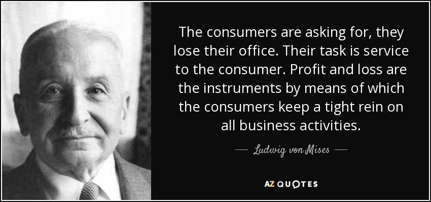 The consumers are asking for, they lose their office. Their task is service to the consumer. Profit and loss are the instruments by means of which the consumers keep a tight rein on all business activities. - Ludwig von Mises