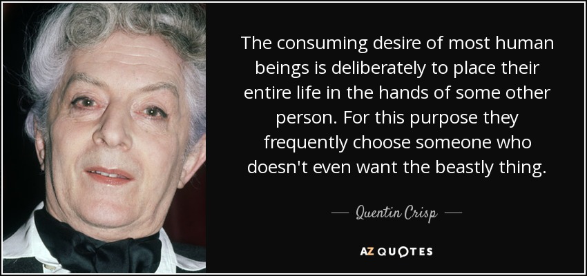 The consuming desire of most human beings is deliberately to place their entire life in the hands of some other person. For this purpose they frequently choose someone who doesn't even want the beastly thing. - Quentin Crisp