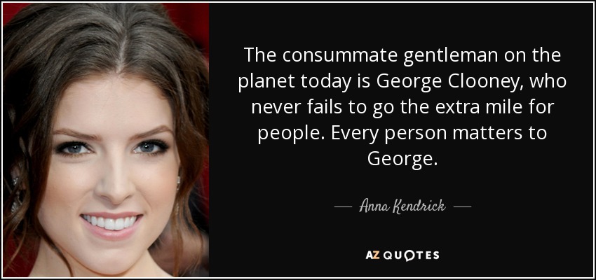The consummate gentleman on the planet today is George Clooney, who never fails to go the extra mile for people. Every person matters to George. - Anna Kendrick