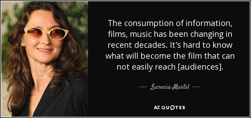 The consumption of information, films, music has been changing in recent decades. It's hard to know what will become the film that can not easily reach [audiences]. - Lucrecia Martel