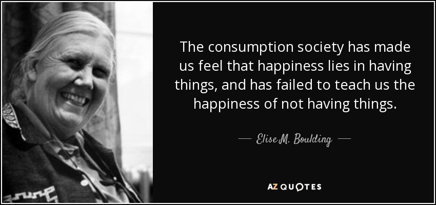 The consumption society has made us feel that happiness lies in having things, and has failed to teach us the happiness of not having things. - Elise M. Boulding