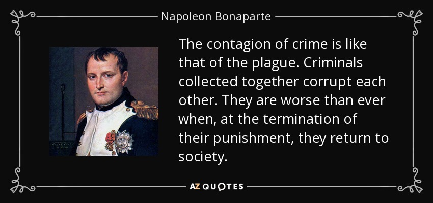 The contagion of crime is like that of the plague. Criminals collected together corrupt each other. They are worse than ever when, at the termination of their punishment, they return to society. - Napoleon Bonaparte