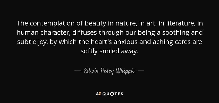 The contemplation of beauty in nature, in art, in literature, in human character, diffuses through our being a soothing and subtle joy, by which the heart's anxious and aching cares are softly smiled away. - Edwin Percy Whipple