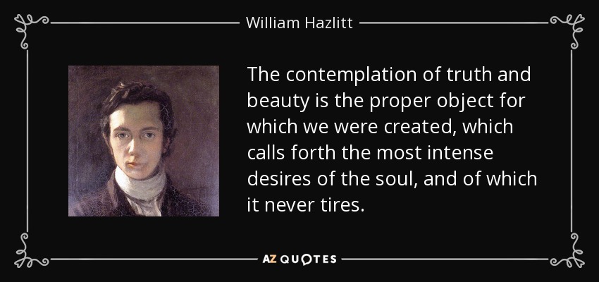 The contemplation of truth and beauty is the proper object for which we were created, which calls forth the most intense desires of the soul, and of which it never tires. - William Hazlitt
