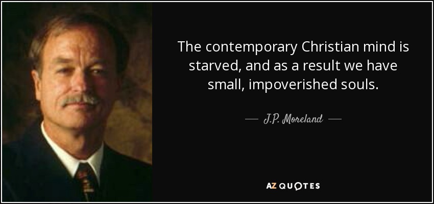 The contemporary Christian mind is starved, and as a result we have small, impoverished souls. - J.P. Moreland