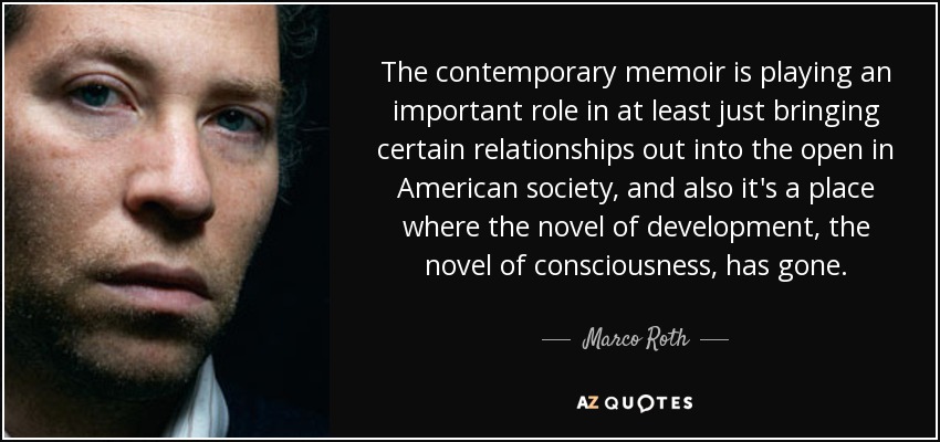 The contemporary memoir is playing an important role in at least just bringing certain relationships out into the open in American society, and also it's a place where the novel of development, the novel of consciousness, has gone. - Marco Roth
