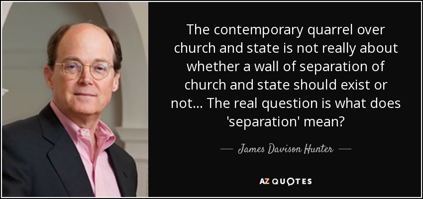 The contemporary quarrel over church and state is not really about whether a wall of separation of church and state should exist or not... The real question is what does 'separation' mean? - James Davison Hunter