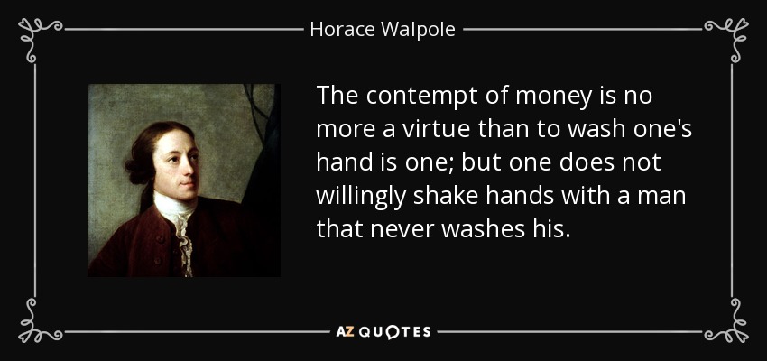 The contempt of money is no more a virtue than to wash one's hand is one; but one does not willingly shake hands with a man that never washes his. - Horace Walpole