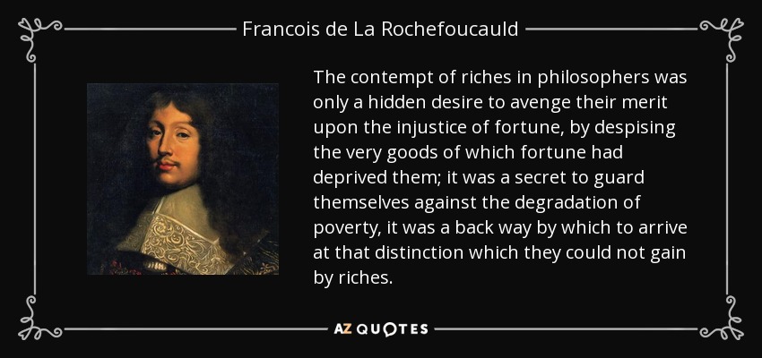 The contempt of riches in philosophers was only a hidden desire to avenge their merit upon the injustice of fortune, by despising the very goods of which fortune had deprived them; it was a secret to guard themselves against the degradation of poverty, it was a back way by which to arrive at that distinction which they could not gain by riches. - Francois de La Rochefoucauld