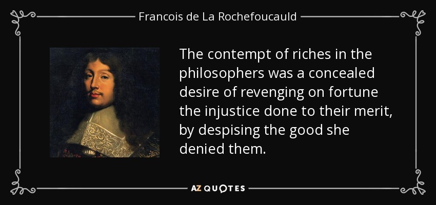 The contempt of riches in the philosophers was a concealed desire of revenging on fortune the injustice done to their merit, by despising the good she denied them. - Francois de La Rochefoucauld