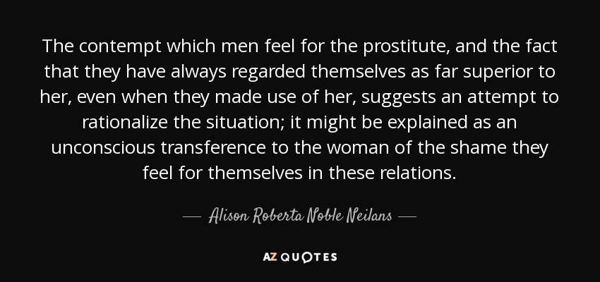 The contempt which men feel for the prostitute, and the fact that they have always regarded themselves as far superior to her, even when they made use of her, suggests an attempt to rationalize the situation; it might be explained as an unconscious transference to the woman of the shame they feel for themselves in these relations. - Alison Roberta Noble Neilans