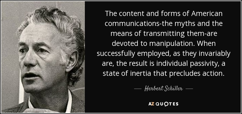The content and forms of American communications-the myths and the means of transmitting them-are devoted to manipulation. When successfully employed, as they invariably are, the result is individual passivity, a state of inertia that precludes action. - Herbert Schiller