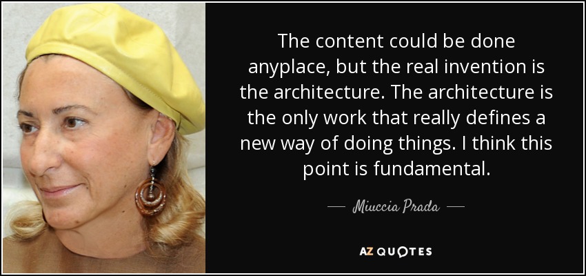 The content could be done anyplace, but the real invention is the architecture. The architecture is the only work that really defines a new way of doing things. I think this point is fundamental. - Miuccia Prada