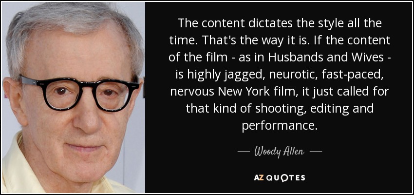 The content dictates the style all the time. That's the way it is. If the content of the film - as in Husbands and Wives - is highly jagged, neurotic, fast-paced, nervous New York film, it just called for that kind of shooting, editing and performance. - Woody Allen