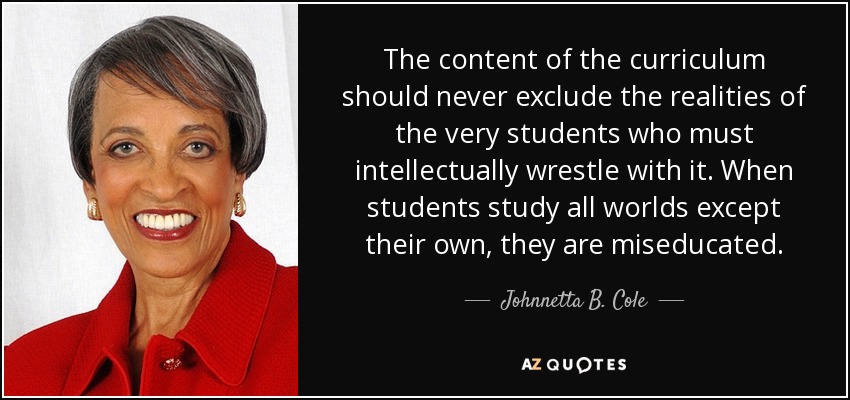 The content of the curriculum should never exclude the realities of the very students who must intellectually wrestle with it. When students study all worlds except their own, they are miseducated. - Johnnetta B. Cole