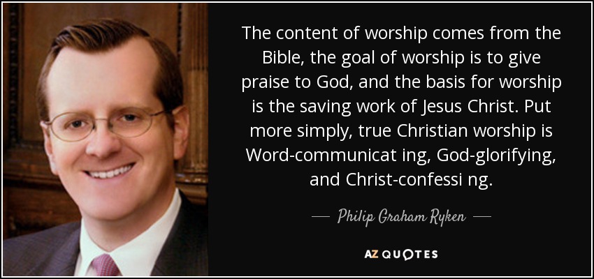 The content of worship comes from the Bible, the goal of worship is to give praise to God, and the basis for worship is the saving work of Jesus Christ. Put more simply, true Christian worship is Word-communicat ing, God-glorifying, and Christ-confessi ng. - Philip Graham Ryken