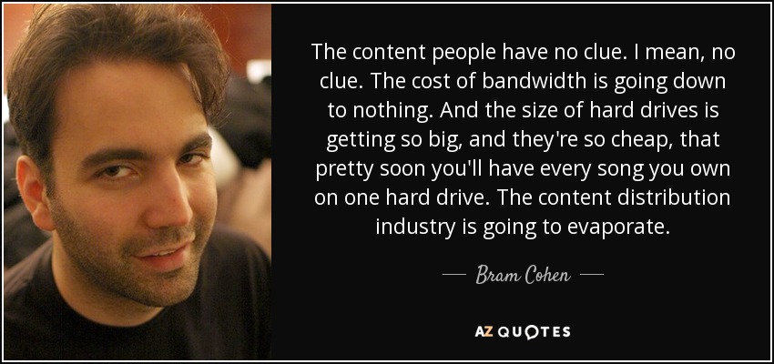 The content people have no clue. I mean, no clue. The cost of bandwidth is going down to nothing. And the size of hard drives is getting so big, and they're so cheap, that pretty soon you'll have every song you own on one hard drive. The content distribution industry is going to evaporate. - Bram Cohen
