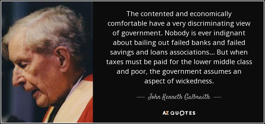 The contented and economically comfortable have a very discriminating view of government. Nobody is ever indignant about bailing out failed banks and failed savings and loans associations... But when taxes must be paid for the lower middle class and poor, the government assumes an aspect of wickedness. - John Kenneth Galbraith