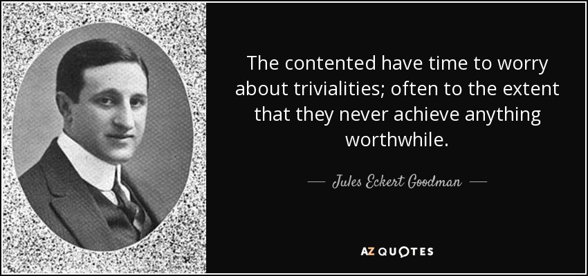 The contented have time to worry about trivialities; often to the extent that they never achieve anything worthwhile. - Jules Eckert Goodman