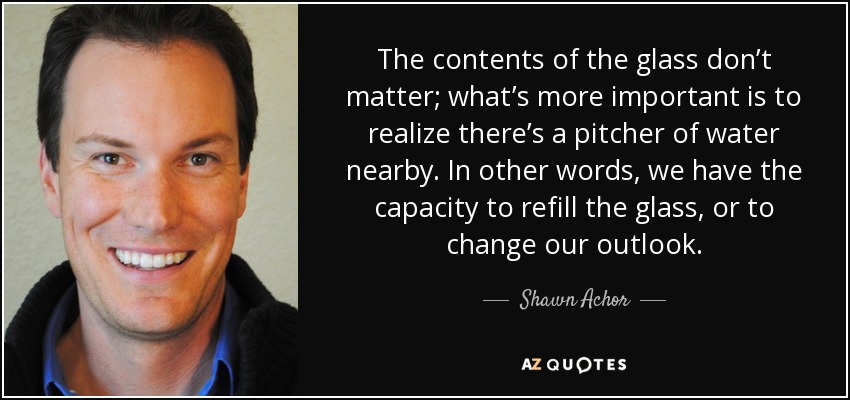 The contents of the glass don’t matter; what’s more important is to realize there’s a pitcher of water nearby. In other words, we have the capacity to refill the glass, or to change our outlook. - Shawn Achor