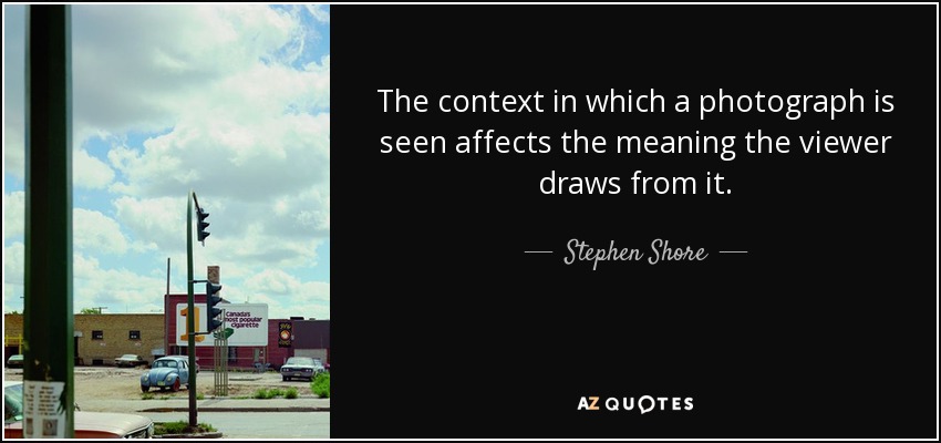 The context in which a photograph is seen affects the meaning the viewer draws from it. - Stephen Shore