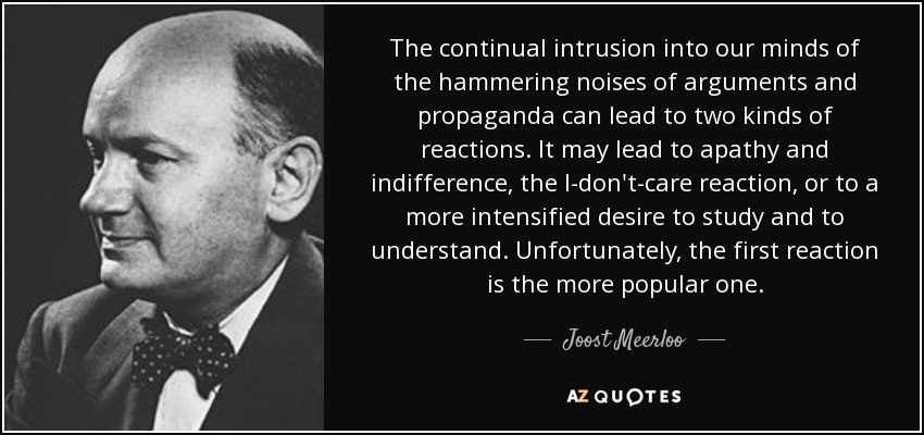 The continual intrusion into our minds of the hammering noises of arguments and propaganda can lead to two kinds of reactions. It may lead to apathy and indifference, the I-don't-care reaction, or to a more intensified desire to study and to understand. Unfortunately, the first reaction is the more popular one. - Joost Meerloo