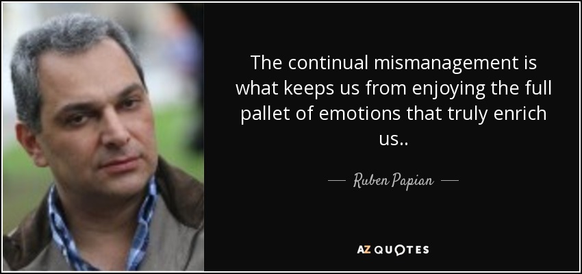 The continual mismanagement is what keeps us from enjoying the full pallet of emotions that truly enrich us. . - Ruben Papian