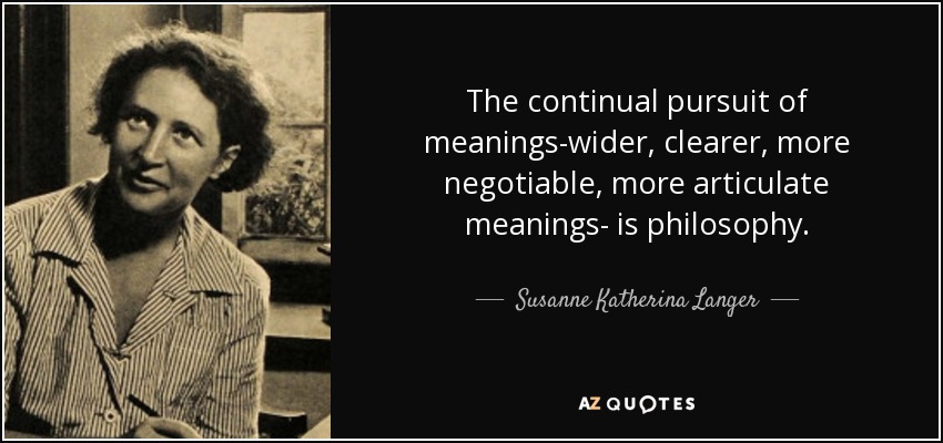The continual pursuit of meanings-wider, clearer, more negotiable, more articulate meanings- is philosophy. - Susanne Katherina Langer