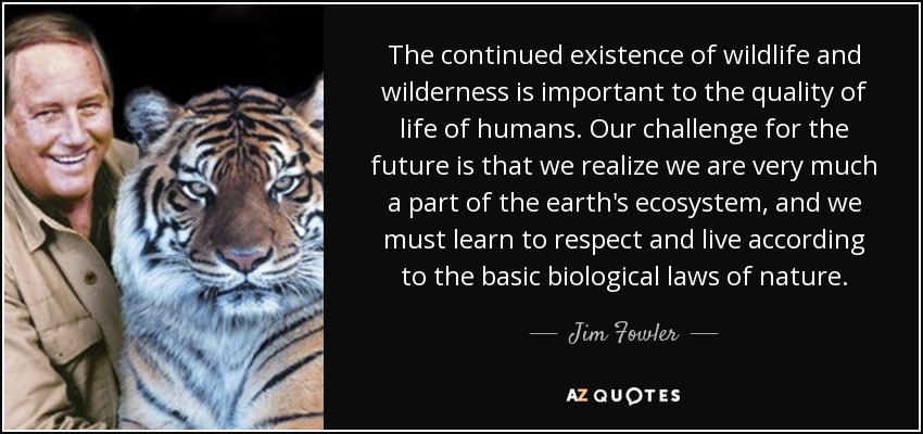 The continued existence of wildlife and wilderness is important to the quality of life of humans. Our challenge for the future is that we realize we are very much a part of the earth's ecosystem, and we must learn to respect and live according to the basic biological laws of nature. - Jim Fowler