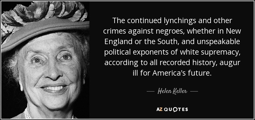 The continued lynchings and other crimes against negroes, whether in New England or the South, and unspeakable political exponents of white supremacy, according to all recorded history, augur ill for America's future. - Helen Keller