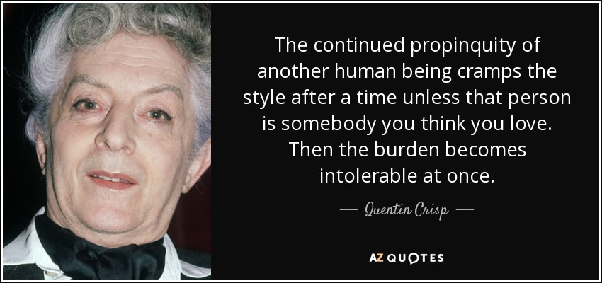 The continued propinquity of another human being cramps the style after a time unless that person is somebody you think you love. Then the burden becomes intolerable at once. - Quentin Crisp