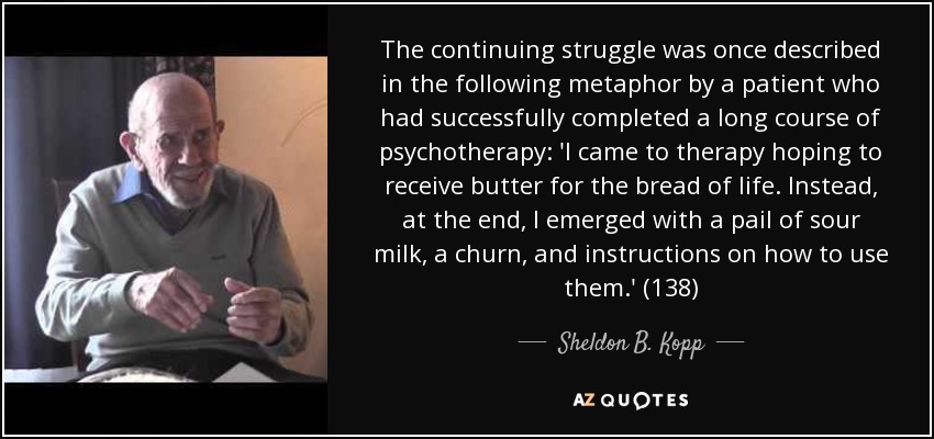 The continuing struggle was once described in the following metaphor by a patient who had successfully completed a long course of psychotherapy: 'I came to therapy hoping to receive butter for the bread of life. Instead, at the end, I emerged with a pail of sour milk, a churn, and instructions on how to use them.' (138) - Sheldon B. Kopp