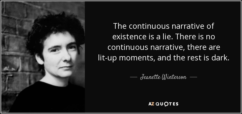 The continuous narrative of existence is a lie. There is no continuous narrative, there are lit-up moments, and the rest is dark. - Jeanette Winterson