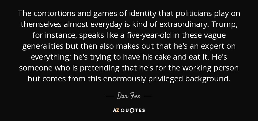 The contortions and games of identity that politicians play on themselves almost everyday is kind of extraordinary. Trump, for instance, speaks like a five-year-old in these vague generalities but then also makes out that he's an expert on everything; he's trying to have his cake and eat it. He's someone who is pretending that he's for the working person but comes from this enormously privileged background. - Dan Fox