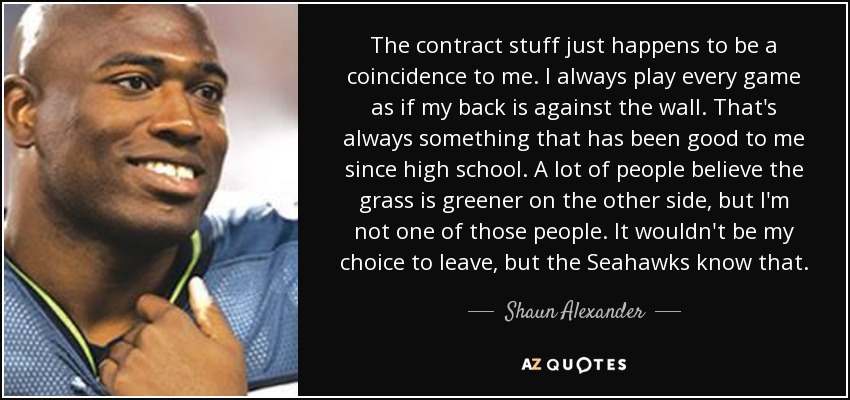The contract stuff just happens to be a coincidence to me. I always play every game as if my back is against the wall. That's always something that has been good to me since high school. A lot of people believe the grass is greener on the other side, but I'm not one of those people. It wouldn't be my choice to leave, but the Seahawks know that. - Shaun Alexander