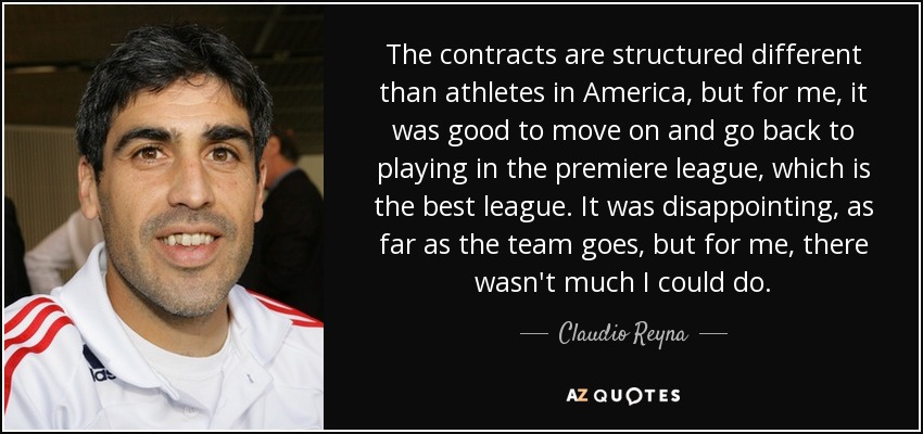 The contracts are structured different than athletes in America, but for me, it was good to move on and go back to playing in the premiere league, which is the best league. It was disappointing, as far as the team goes, but for me, there wasn't much I could do. - Claudio Reyna