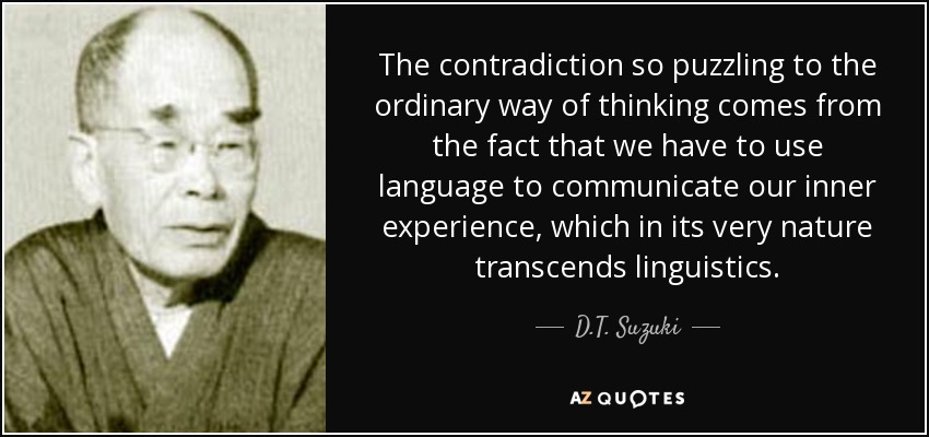 The contradiction so puzzling to the ordinary way of thinking comes from the fact that we have to use language to communicate our inner experience, which in its very nature transcends linguistics. - D.T. Suzuki