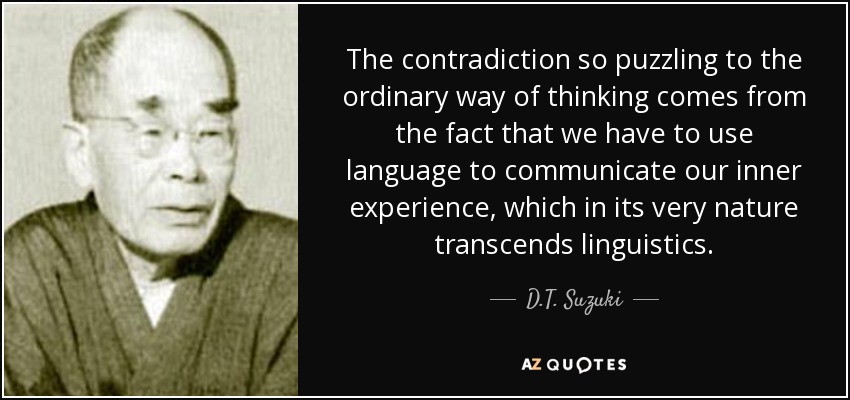 The contradiction so puzzling to the ordinary way of thinking comes from the fact that we have to use language to communicate our inner experience, which in its very nature transcends linguistics. - D.T. Suzuki