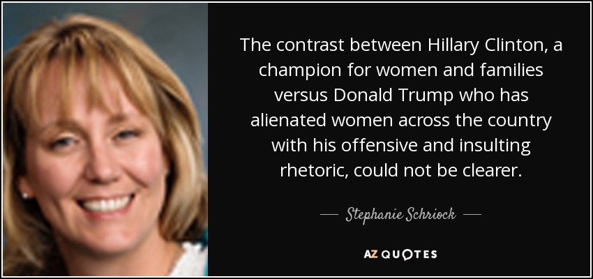 The contrast between Hillary Clinton, a champion for women and families versus Donald Trump who has alienated women across the country with his offensive and insulting rhetoric, could not be clearer. - Stephanie Schriock