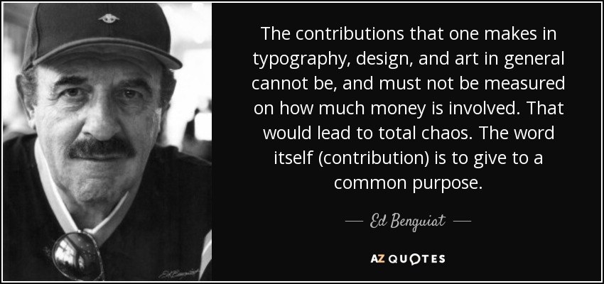 The contributions that one makes in typography, design, and art in general cannot be, and must not be measured on how much money is involved. That would lead to total chaos. The word itself (contribution) is to give to a common purpose. - Ed Benguiat
