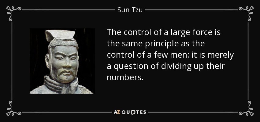 The control of a large force is the same principle as the control of a few men: it is merely a question of dividing up their numbers. - Sun Tzu