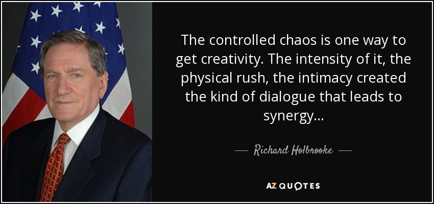 The controlled chaos is one way to get creativity. The intensity of it, the physical rush, the intimacy created the kind of dialogue that leads to synergy... - Richard Holbrooke