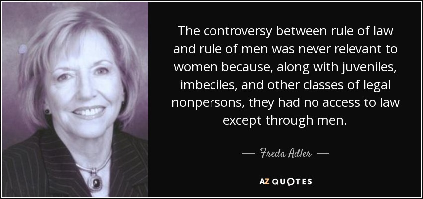 The controversy between rule of law and rule of men was never relevant to women because, along with juveniles, imbeciles, and other classes of legal nonpersons, they had no access to law except through men. - Freda Adler
