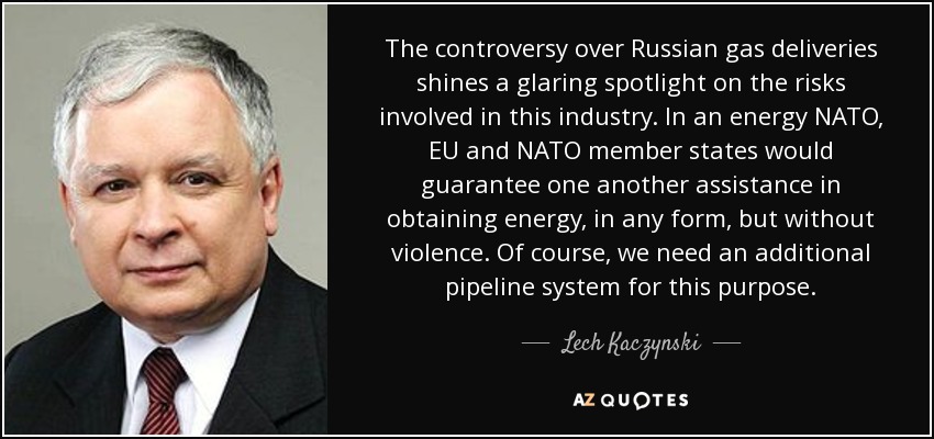 The controversy over Russian gas deliveries shines a glaring spotlight on the risks involved in this industry. In an energy NATO, EU and NATO member states would guarantee one another assistance in obtaining energy, in any form, but without violence. Of course, we need an additional pipeline system for this purpose. - Lech Kaczynski