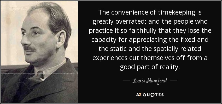 The convenience of timekeeping is greatly overrated; and the people who practice it so faithfully that they lose the capacity for appreciating the fixed and the static and the spatially related experiences cut themselves off from a good part of reality. - Lewis Mumford