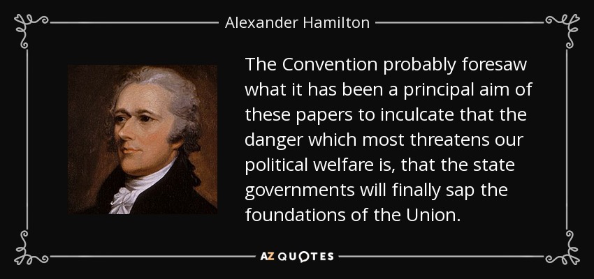 The Convention probably foresaw what it has been a principal aim of these papers to inculcate that the danger which most threatens our political welfare is, that the state governments will finally sap the foundations of the Union. - Alexander Hamilton