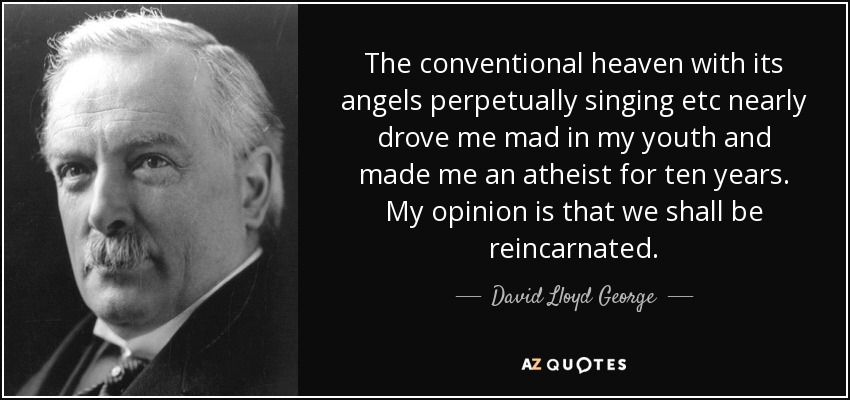 The conventional heaven with its angels perpetually singing etc nearly drove me mad in my youth and made me an atheist for ten years. My opinion is that we shall be reincarnated. - David Lloyd George